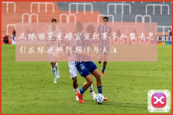 足球明星重磅官宣新赛季加盟消息引发球迷热烈期待与关注