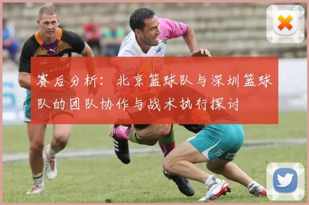 赛后分析：北京篮球队与深圳篮球队的团队协作与战术执行探讨