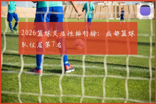 2026篮球灵活性排行榜：成都篮球队位居第7名