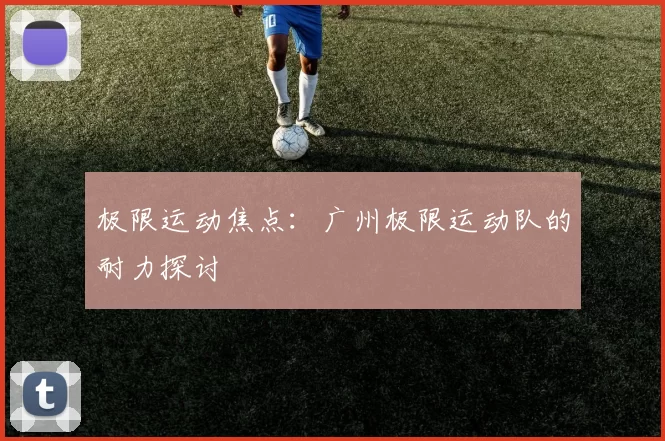 极限运动焦点：广州极限运动队的耐力探讨