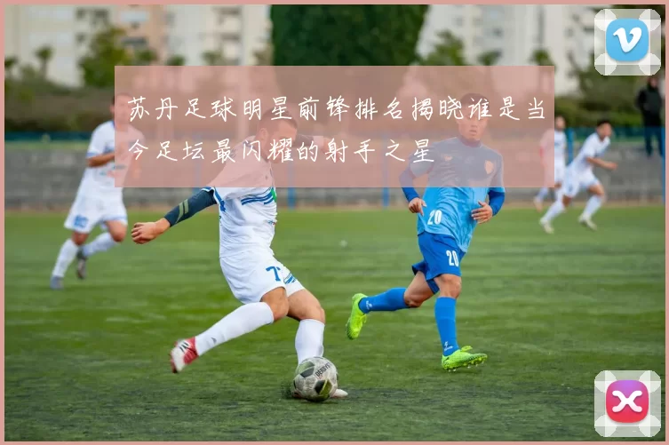 苏丹足球明星前锋排名揭晓谁是当今足坛最闪耀的射手之星