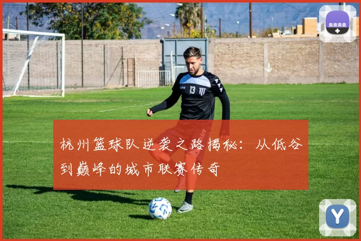 杭州篮球队逆袭之路揭秘：从低谷到巅峰的城市联赛传奇