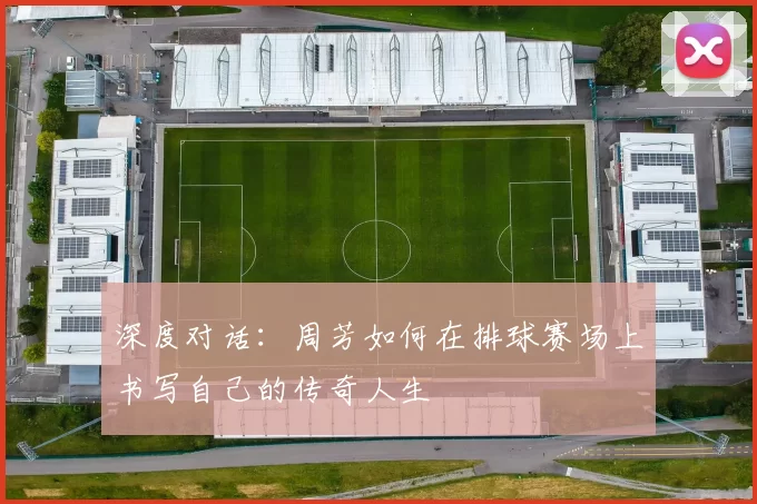 深度对话：周芳如何在排球赛场上书写自己的传奇人生