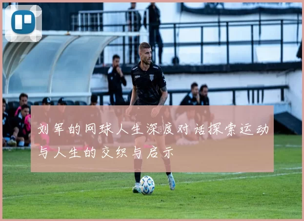 刘军的网球人生深度对话探索运动与人生的交织与启示