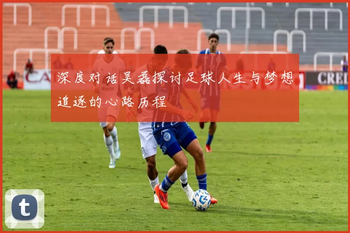 深度对话吴磊探讨足球人生与梦想追逐的心路历程
